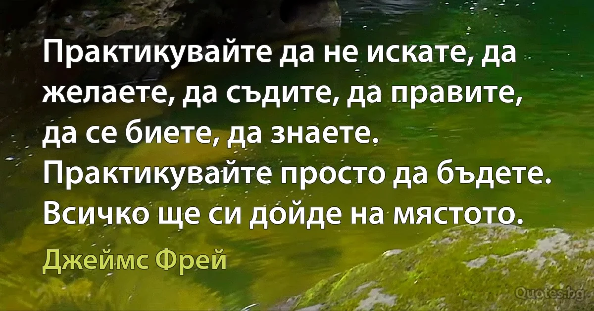 Практикувайте да не искате, да желаете, да съдите, да правите, да се биете, да знаете. Практикувайте просто да бъдете. Всичко ще си дойде на мястото. (Джеймс Фрей)