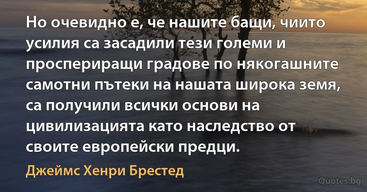 Но очевидно е, че нашите бащи, чиито усилия са засадили тези големи и проспериращи градове по някогашните самотни пътеки на нашата широка земя, са получили всички основи на цивилизацията като наследство от своите европейски предци. (Джеймс Хенри Брестед)