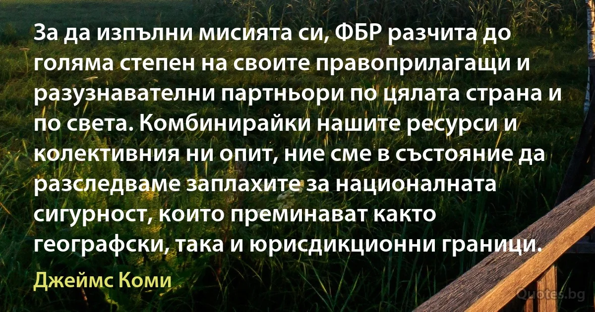 За да изпълни мисията си, ФБР разчита до голяма степен на своите правоприлагащи и разузнавателни партньори по цялата страна и по света. Комбинирайки нашите ресурси и колективния ни опит, ние сме в състояние да разследваме заплахите за националната сигурност, които преминават както географски, така и юрисдикционни граници. (Джеймс Коми)