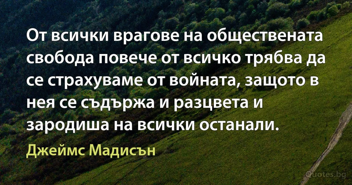 От всички врагове на обществената свобода повече от всичко трябва да се страхуваме от войната, защото в нея се съдържа и разцвета и зародиша на всички останали. (Джеймс Мадисън)