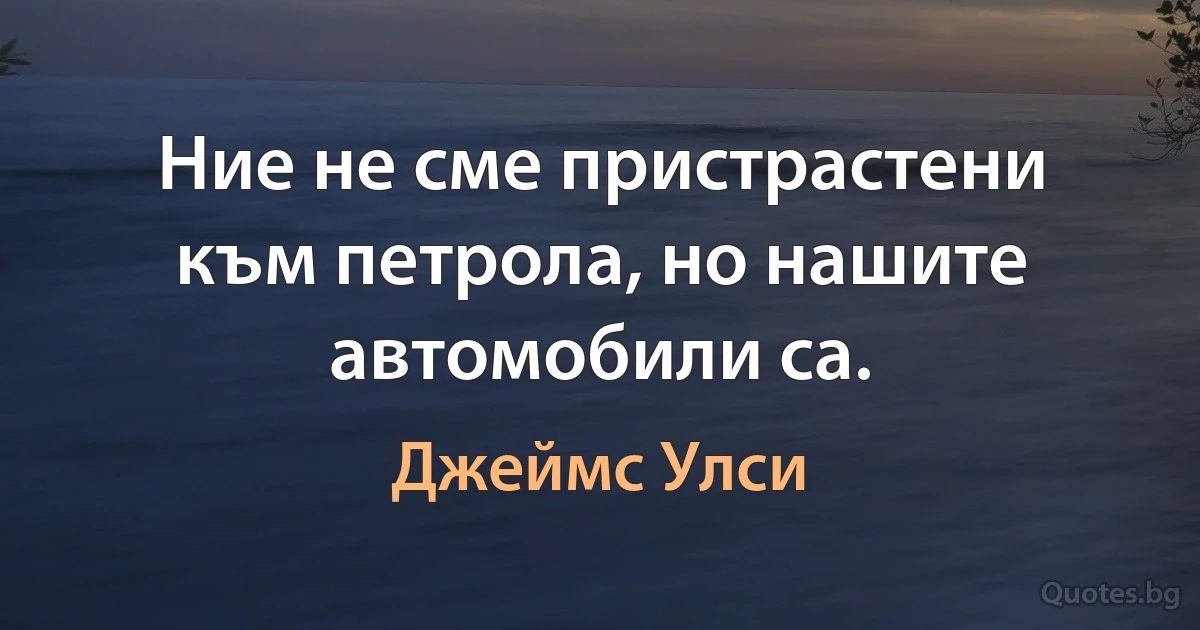 Ние не сме пристрастени към петрола, но нашите автомобили са. (Джеймс Улси)