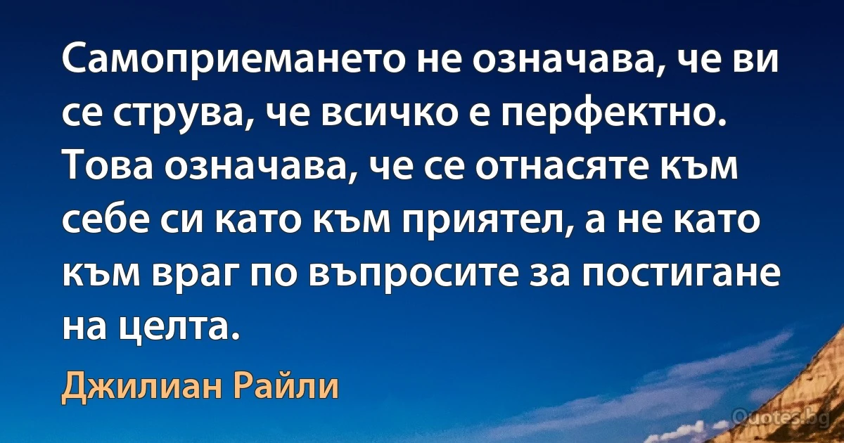 Самоприемането не означава, че ви се струва, че всичко е перфектно. Това означава, че се отнасяте към себе си като към приятел, а не като към враг по въпросите за постигане на целта. (Джилиан Райли)