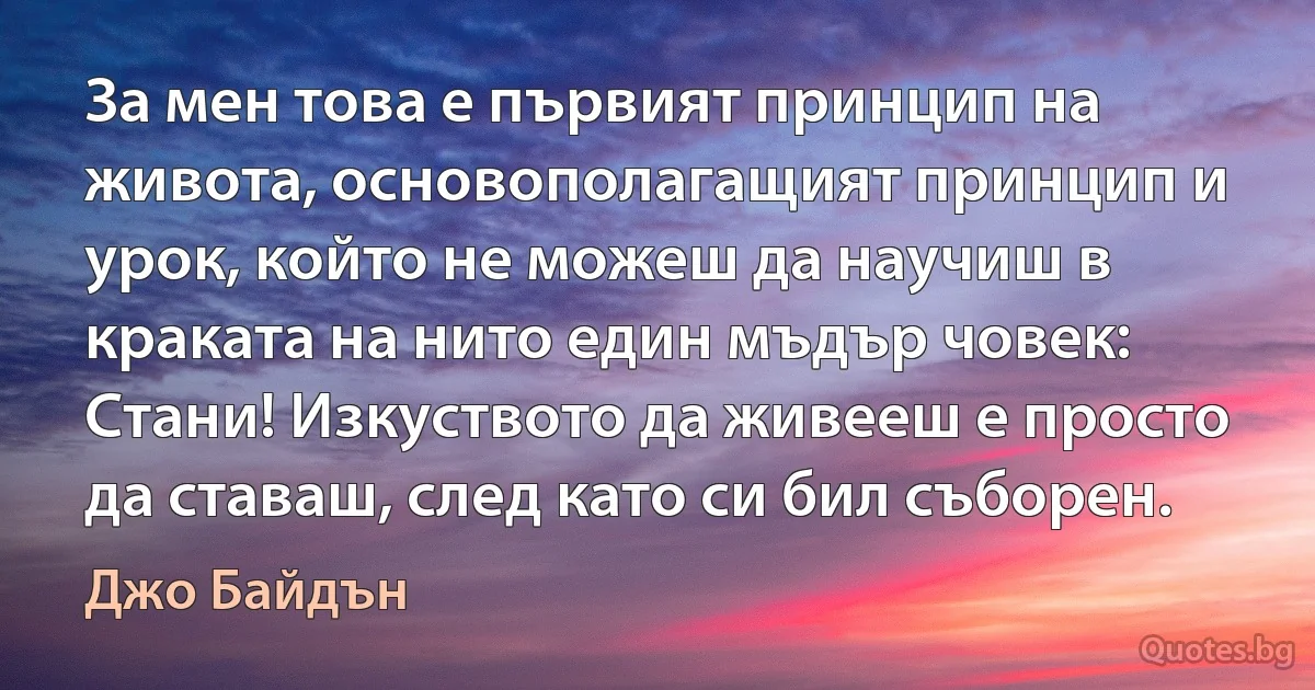 За мен това е първият принцип на живота, основополагащият принцип и урок, който не можеш да научиш в краката на нито един мъдър човек: Стани! Изкуството да живееш е просто да ставаш, след като си бил съборен. (Джо Байдън)