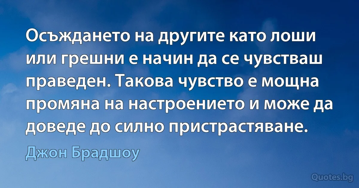 Осъждането на другите като лоши или грешни е начин да се чувстваш праведен. Такова чувство е мощна промяна на настроението и може да доведе до силно пристрастяване. (Джон Брадшоу)