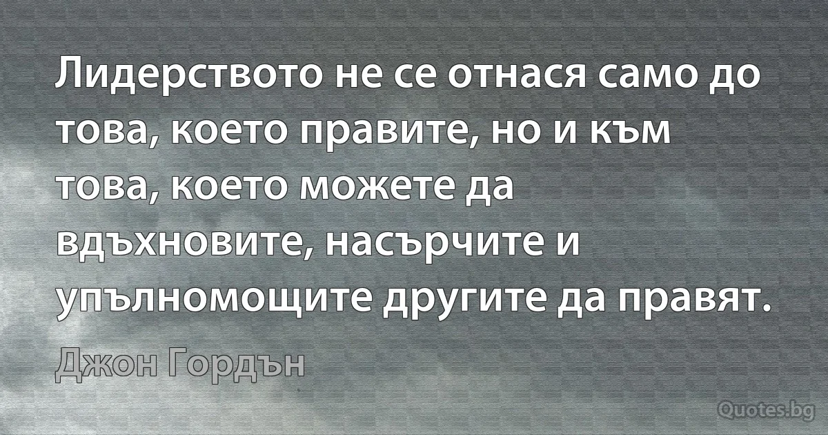 Лидерството не се отнася само до това, което правите, но и към това, което можете да вдъхновите, насърчите и упълномощите другите да правят. (Джон Гордън)