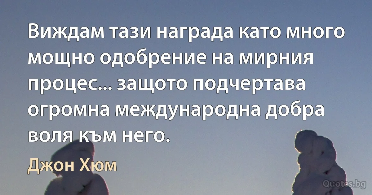 Виждам тази награда като много мощно одобрение на мирния процес... защото подчертава огромна международна добра воля към него. (Джон Хюм)