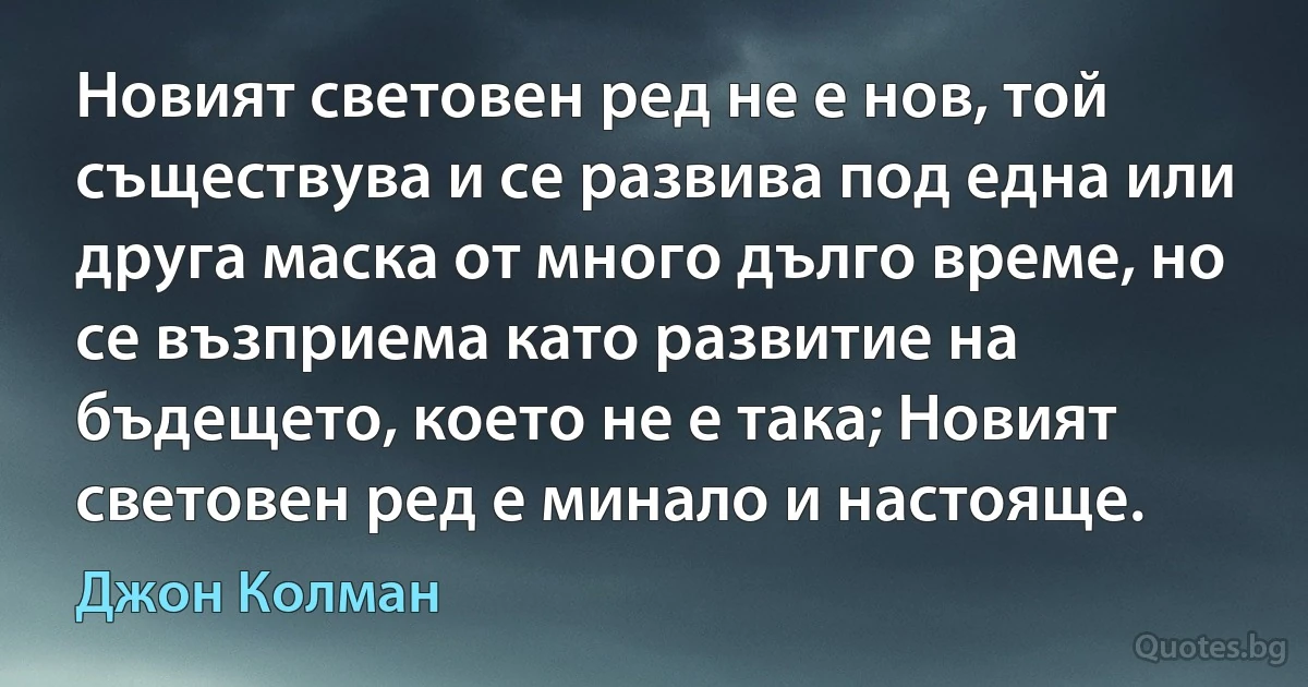 Новият световен ред не е нов, той съществува и се развива под една или друга маска от много дълго време, но се възприема като развитие на бъдещето, което не е така; Новият световен ред е минало и настояще. (Джон Колман)