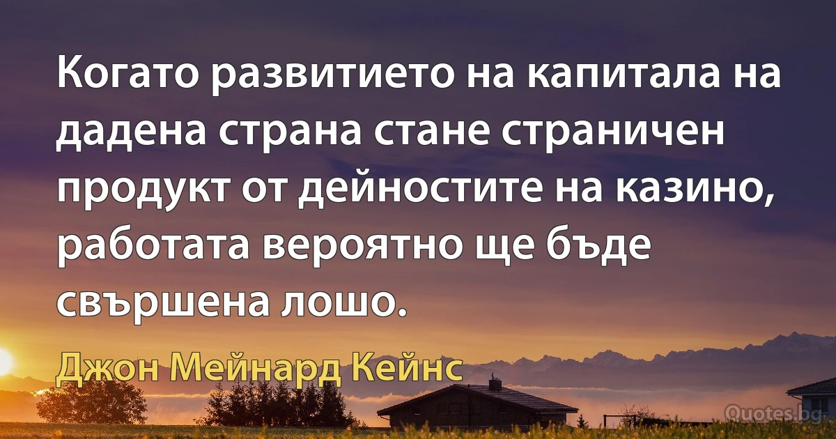 Когато развитието на капитала на дадена страна стане страничен продукт от дейностите на казино, работата вероятно ще бъде свършена лошо. (Джон Мейнард Кейнс)