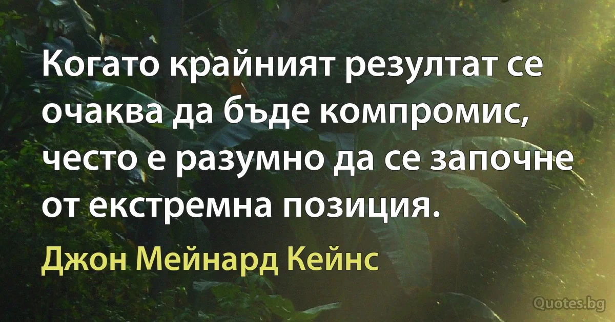 Когато крайният резултат се очаква да бъде компромис, често е разумно да се започне от екстремна позиция. (Джон Мейнард Кейнс)