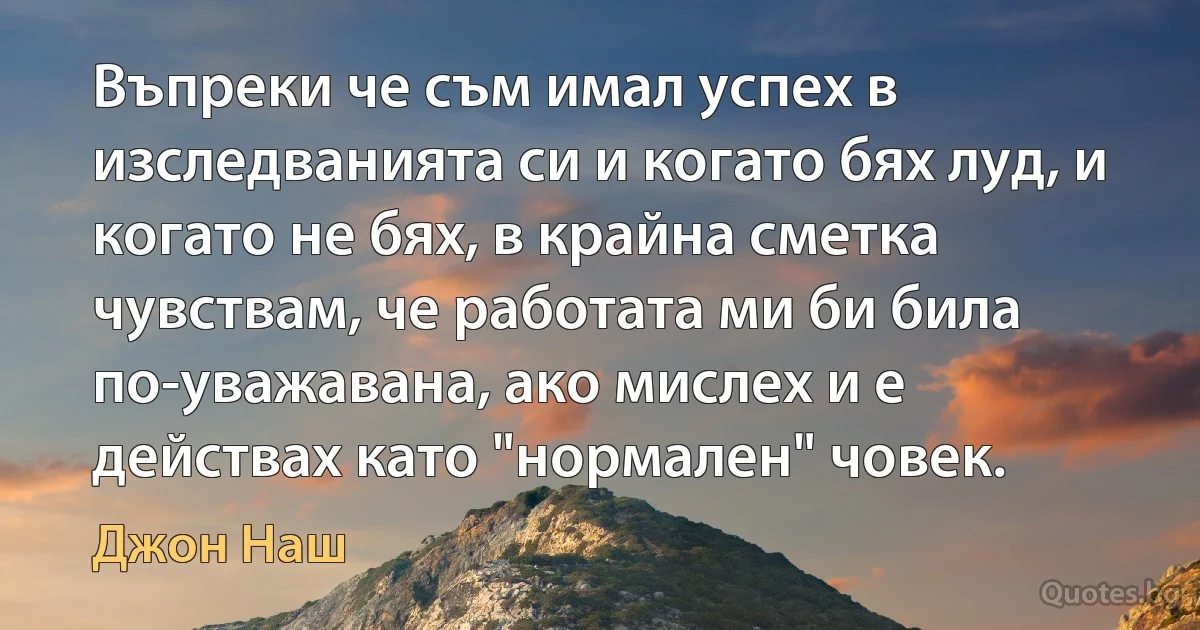 Въпреки че съм имал успех в изследванията си и когато бях луд, и когато не бях, в крайна сметка чувствам, че работата ми би била по-уважавана, ако мислех и е действах като "нормален" човек. (Джон Наш)