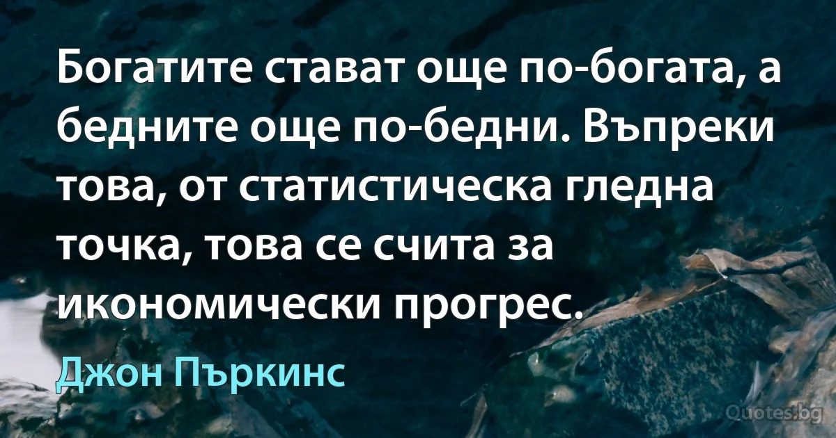 Богатите стават още по-богата, а бедните още по-бедни. Въпреки това, от статистическа гледна точка, това се счита за икономически прогрес. (Джон Пъркинс)