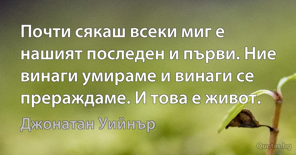 Почти сякаш всеки миг е нашият последен и първи. Ние винаги умираме и винаги се прераждаме. И това е живот. (Джонатан Уийнър)