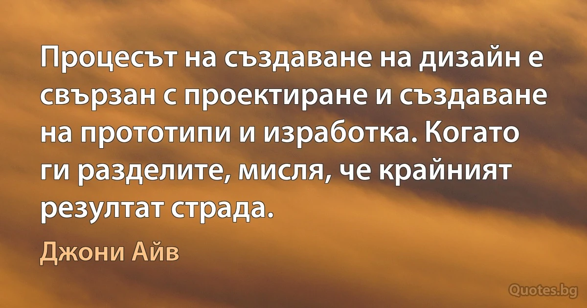 Процесът на създаване на дизайн е свързан с проектиране и създаване на прототипи и изработка. Когато ги разделите, мисля, че крайният резултат страда. (Джони Айв)