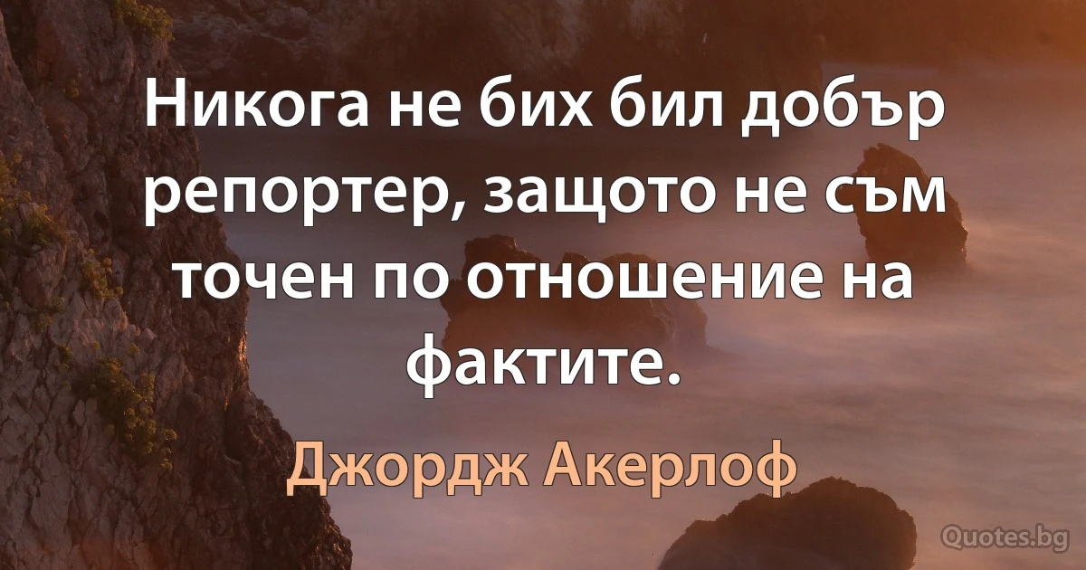 Никога не бих бил добър репортер, защото не съм точен по отношение на фактите. (Джордж Акерлоф)