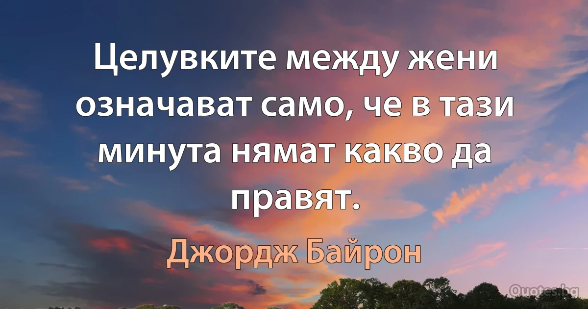 Целувките между жени означават само, че в тази минута нямат какво да правят. (Джордж Байрон)