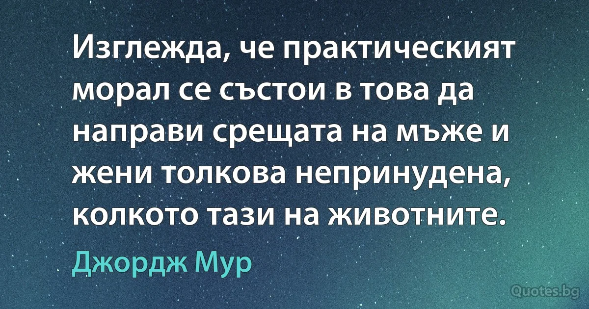 Изглежда, че практическият морал се състои в това да направи срещата на мъже и жени толкова непринудена, колкото тази на животните. (Джордж Мур)