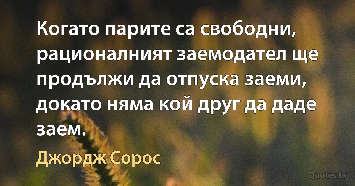 Когато парите са свободни, рационалният заемодател ще продължи да отпуска заеми, докато няма кой друг да даде заем. (Джордж Сорос)