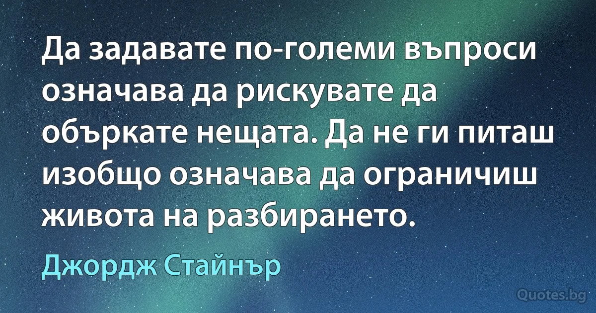 Да задавате по-големи въпроси означава да рискувате да объркате нещата. Да не ги питаш изобщо означава да ограничиш живота на разбирането. (Джордж Стайнър)