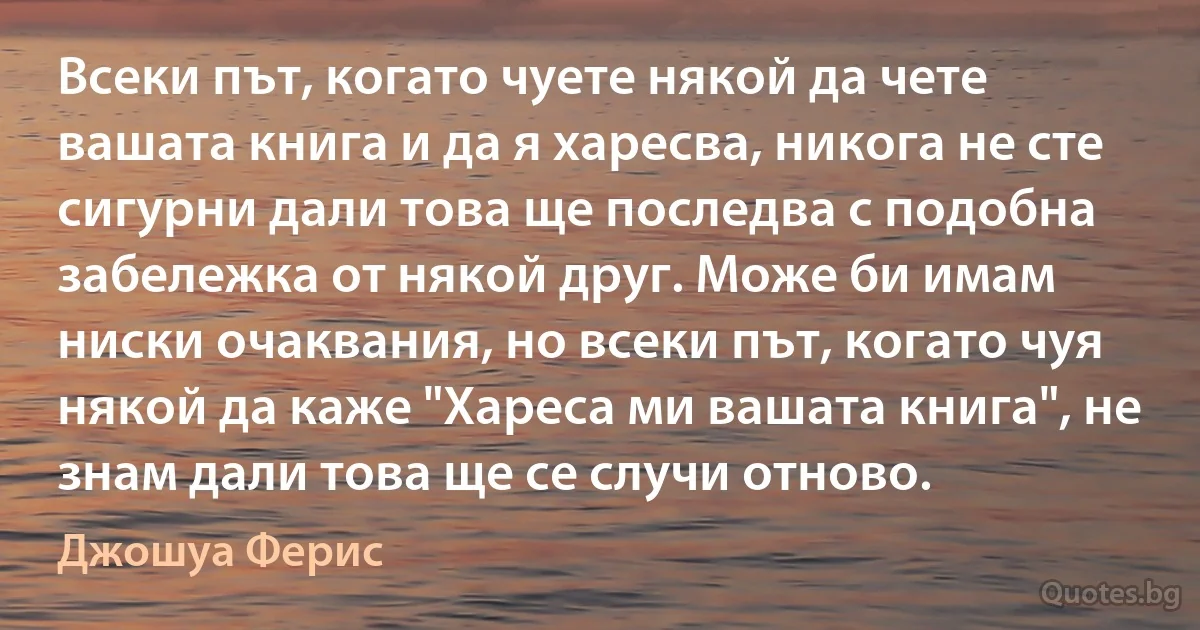 Всеки път, когато чуете някой да чете вашата книга и да я харесва, никога не сте сигурни дали това ще последва с подобна забележка от някой друг. Може би имам ниски очаквания, но всеки път, когато чуя някой да каже "Хареса ми вашата книга", не знам дали това ще се случи отново. (Джошуа Ферис)