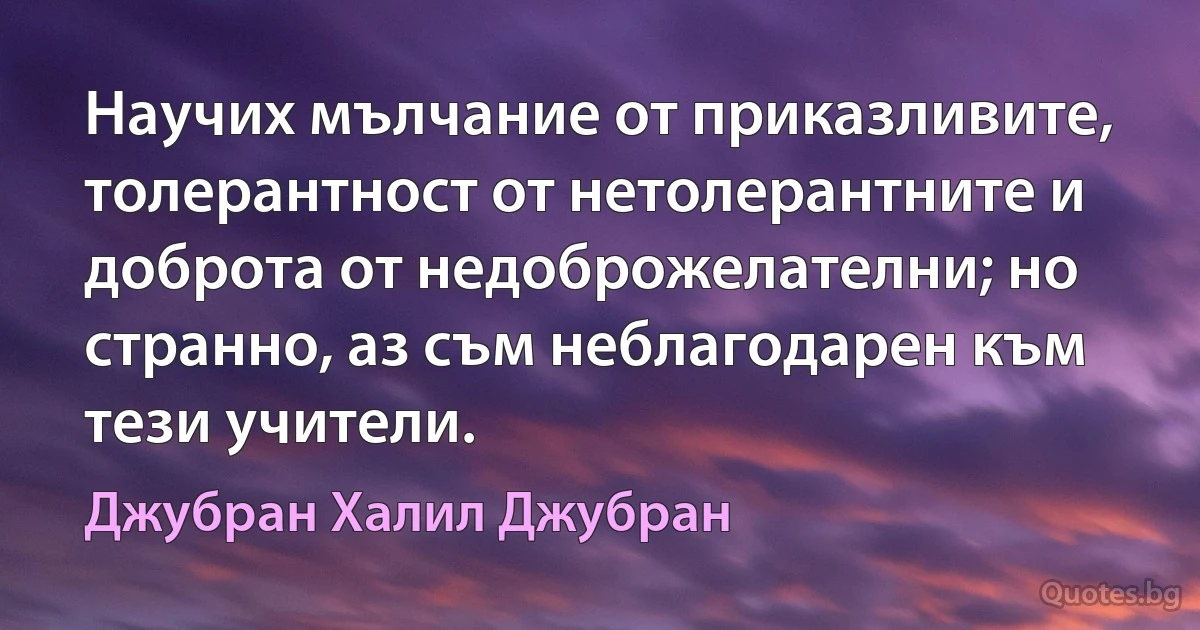 Научих мълчание от приказливите, толерантност от нетолерантните и доброта от недоброжелателни; но странно, аз съм неблагодарен към тези учители. (Джубран Халил Джубран)