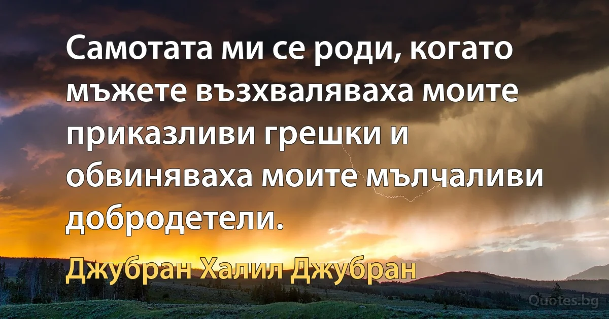 Самотата ми се роди, когато мъжете възхваляваха моите приказливи грешки и обвиняваха моите мълчаливи добродетели. (Джубран Халил Джубран)