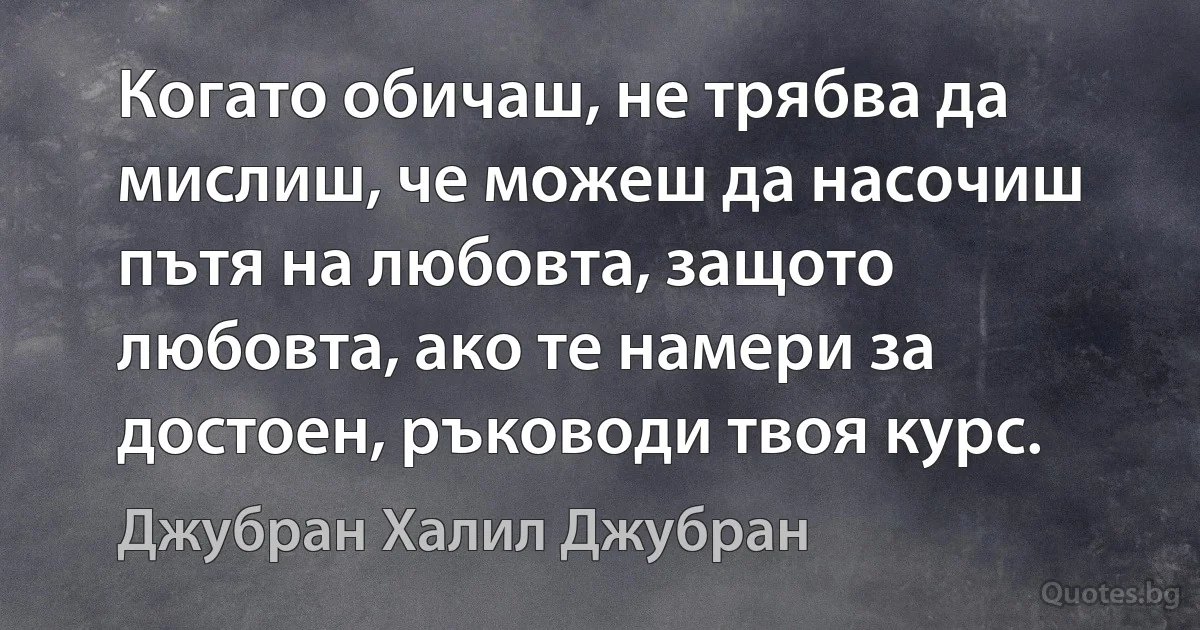 Когато обичаш, не трябва да мислиш, че можеш да насочиш пътя на любовта, защото любовта, ако те намери за достоен, ръководи твоя курс. (Джубран Халил Джубран)