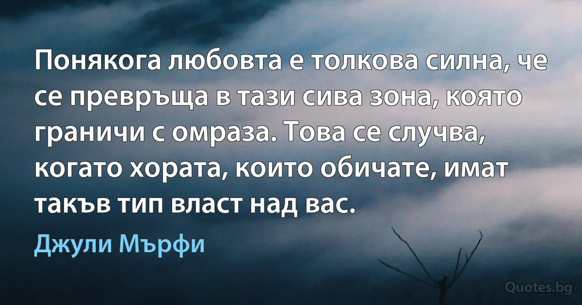 Понякога любовта е толкова силна, че се превръща в тази сива зона, която граничи с омраза. Това се случва, когато хората, които обичате, имат такъв тип власт над вас. (Джули Мърфи)