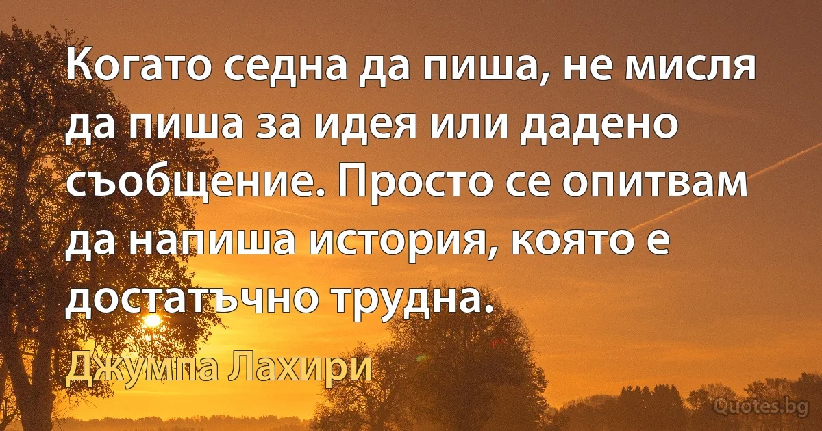 Когато седна да пиша, не мисля да пиша за идея или дадено съобщение. Просто се опитвам да напиша история, която е достатъчно трудна. (Джумпа Лахири)