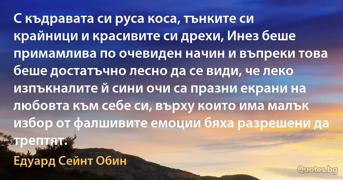 С къдравата си руса коса, тънките си крайници и красивите си дрехи, Инез беше примамлива по очевиден начин и въпреки това беше достатъчно лесно да се види, че леко изпъкналите й сини очи са празни екрани на любовта към себе си, върху които има малък избор от фалшивите емоции бяха разрешени да трептят. (Едуард Сейнт Обин)