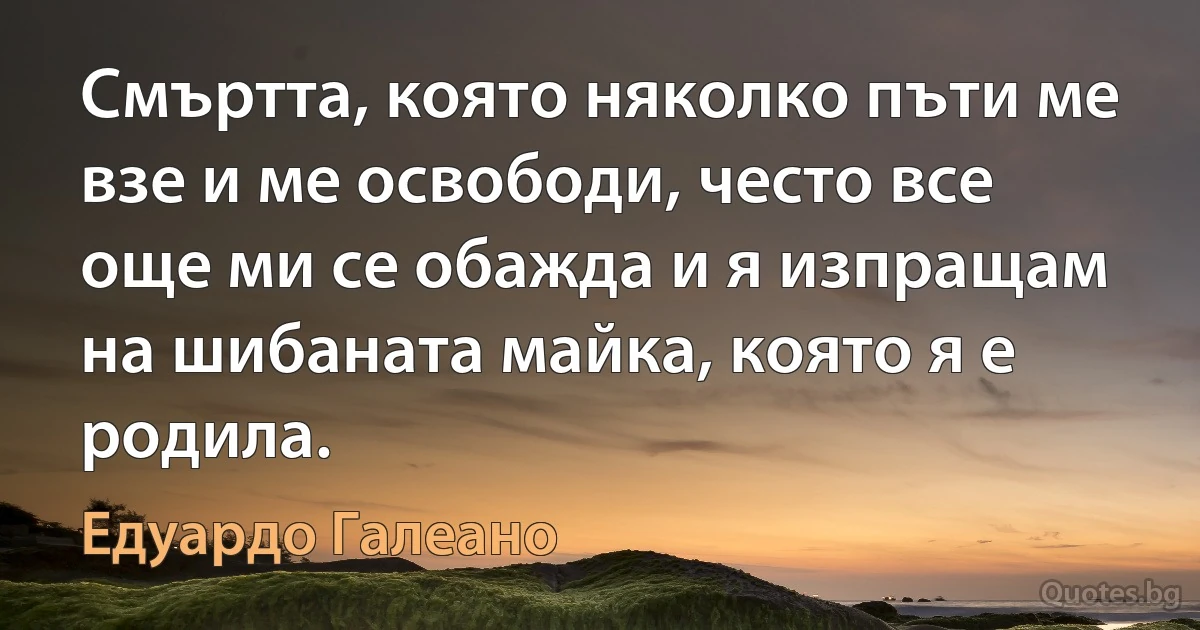 Смъртта, която няколко пъти ме взе и ме освободи, често все още ми се обажда и я изпращам на шибаната майка, която я е родила. (Едуардо Галеано)