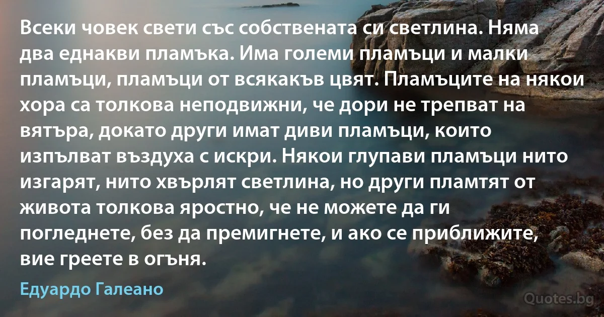 Всеки човек свети със собствената си светлина. Няма два еднакви пламъка. Има големи пламъци и малки пламъци, пламъци от всякакъв цвят. Пламъците на някои хора са толкова неподвижни, че дори не трепват на вятъра, докато други имат диви пламъци, които изпълват въздуха с искри. Някои глупави пламъци нито изгарят, нито хвърлят светлина, но други пламтят от живота толкова яростно, че не можете да ги погледнете, без да премигнете, и ако се приближите, вие греете в огъня. (Едуардо Галеано)