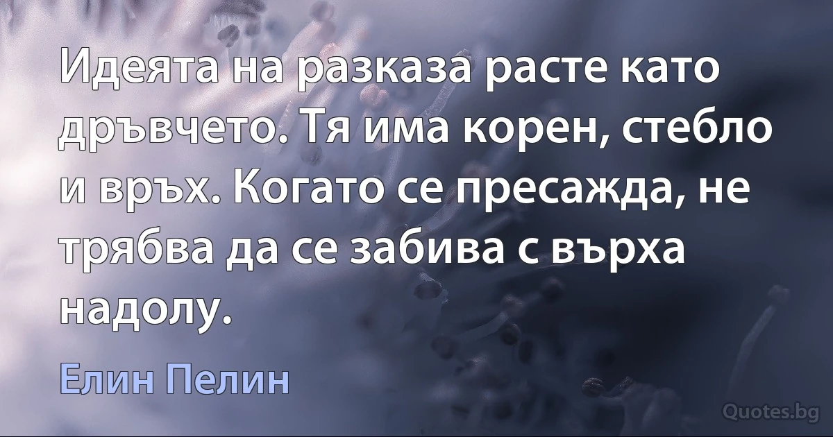 Идеята на разказа расте като дръвчето. Тя има корен, стебло и връх. Когато се пресажда, не трябва да се забива с върха надолу. (Елин Пелин)