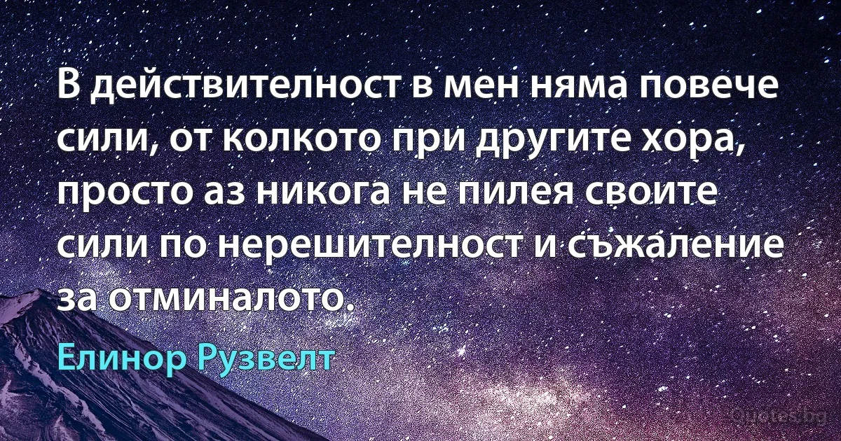 В действителност в мен няма повече сили, от колкото при другите хора, просто аз никога не пилея своите сили по нерешителност и съжаление за отминалото. (Елинор Рузвелт)