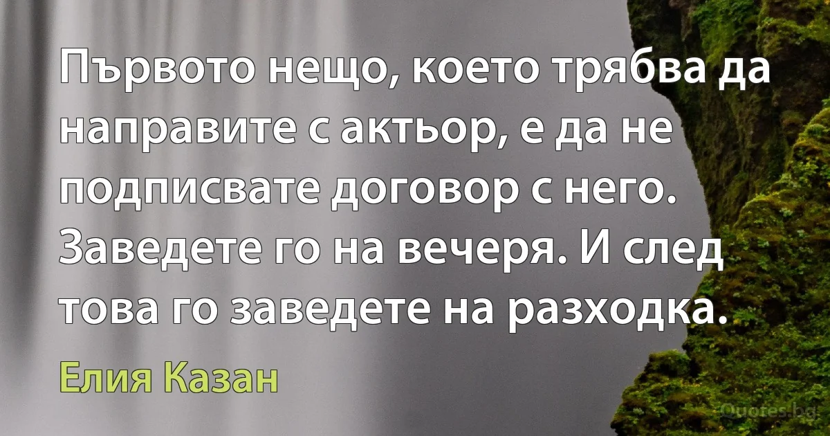 Първото нещо, което трябва да направите с актьор, е да не подписвате договор с него. Заведете го на вечеря. И след това го заведете на разходка. (Елия Казан)