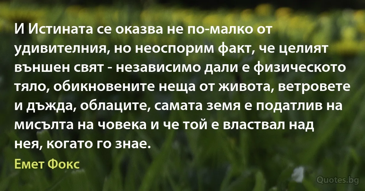 И Истината се оказва не по-малко от удивителния, но неоспорим факт, че целият външен свят - независимо дали е физическото тяло, обикновените неща от живота, ветровете и дъжда, облаците, самата земя е податлив на мисълта на човека и че той е властвал над нея, когато го знае. (Емет Фокс)