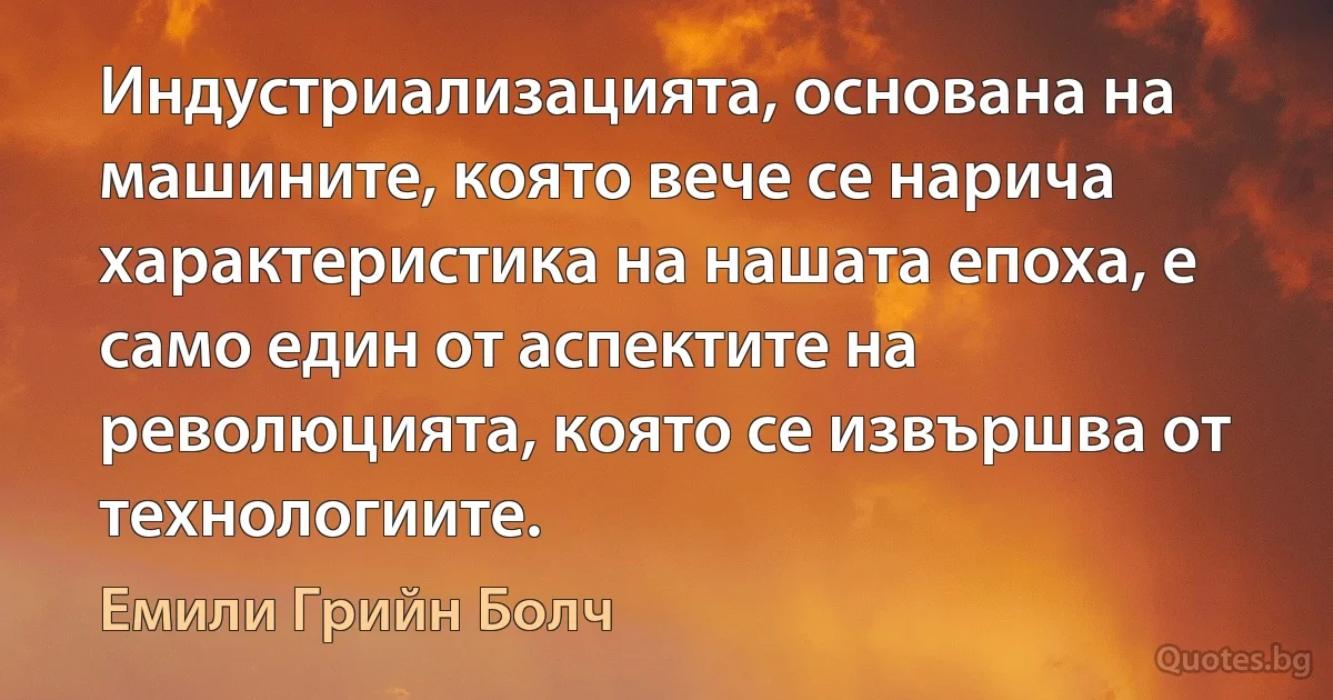 Индустриализацията, основана на машините, която вече се нарича характеристика на нашата епоха, е само един от аспектите на революцията, която се извършва от технологиите. (Емили Грийн Болч)