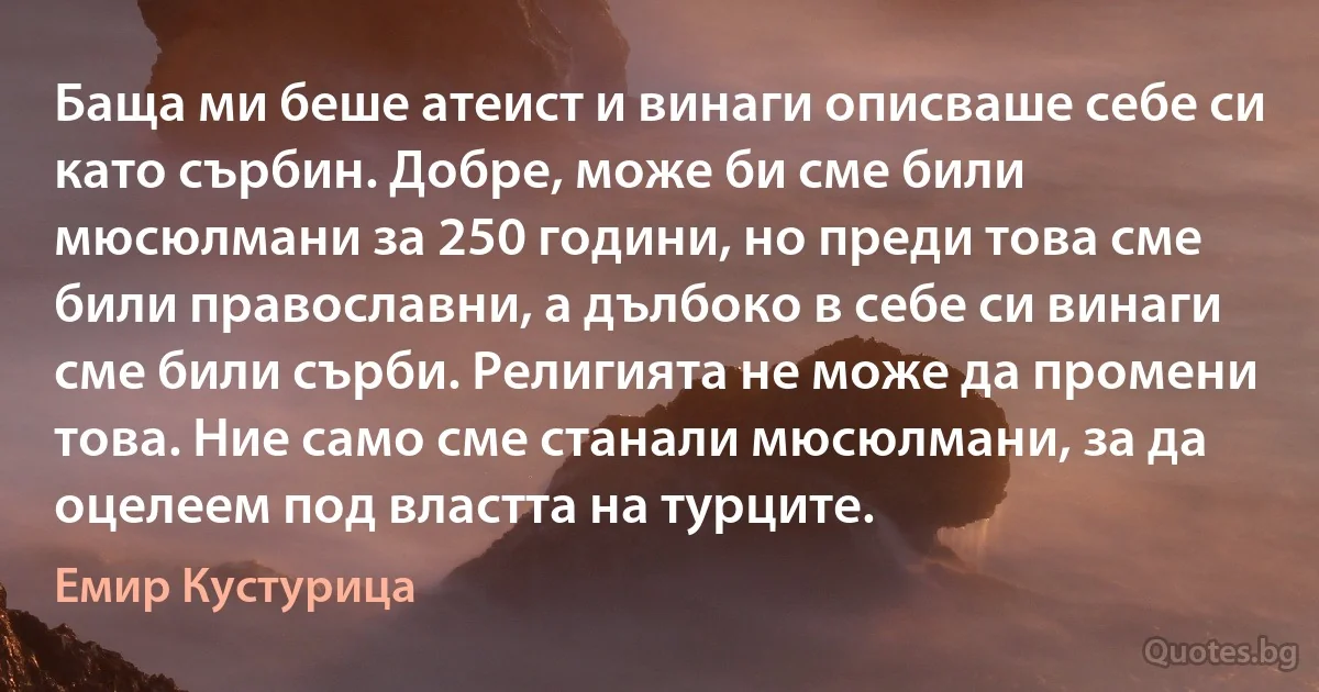 Баща ми беше атеист и винаги описваше себе си като сърбин. Добре, може би сме били мюсюлмани за 250 години, но преди това сме били православни, а дълбоко в себе си винаги сме били сърби. Религията не може да промени това. Ние само сме станали мюсюлмани, за да оцелеем под властта на турците. (Емир Кустурица)