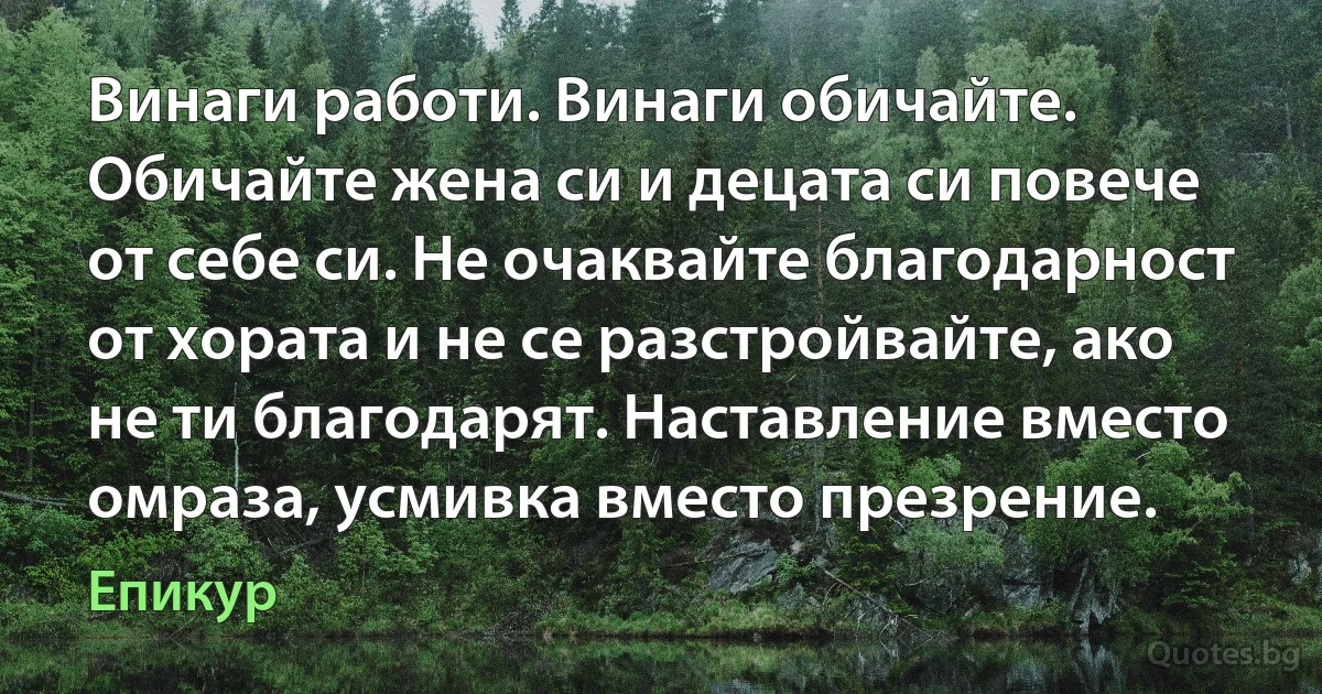 Винаги работи. Винаги обичайте. Обичайте жена си и децата си повече от себе си. Не очаквайте благодарност от хората и не се разстройвайте, ако не ти благодарят. Наставление вместо омраза, усмивка вместо презрение. (Епикур)