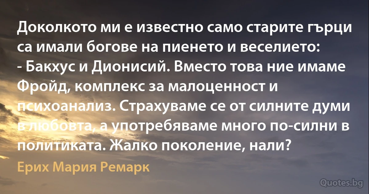 Доколкото ми е известно само старите гърци са имали богове на пиенето и веселието:
- Бакхус и Дионисий. Вместо това ние имаме Фройд, комплекс за малоценност и психоанализ. Страхуваме се от силните думи в любовта, а употребяваме много по-силни в политиката. Жалко поколение, нали? (Ерих Мария Ремарк)