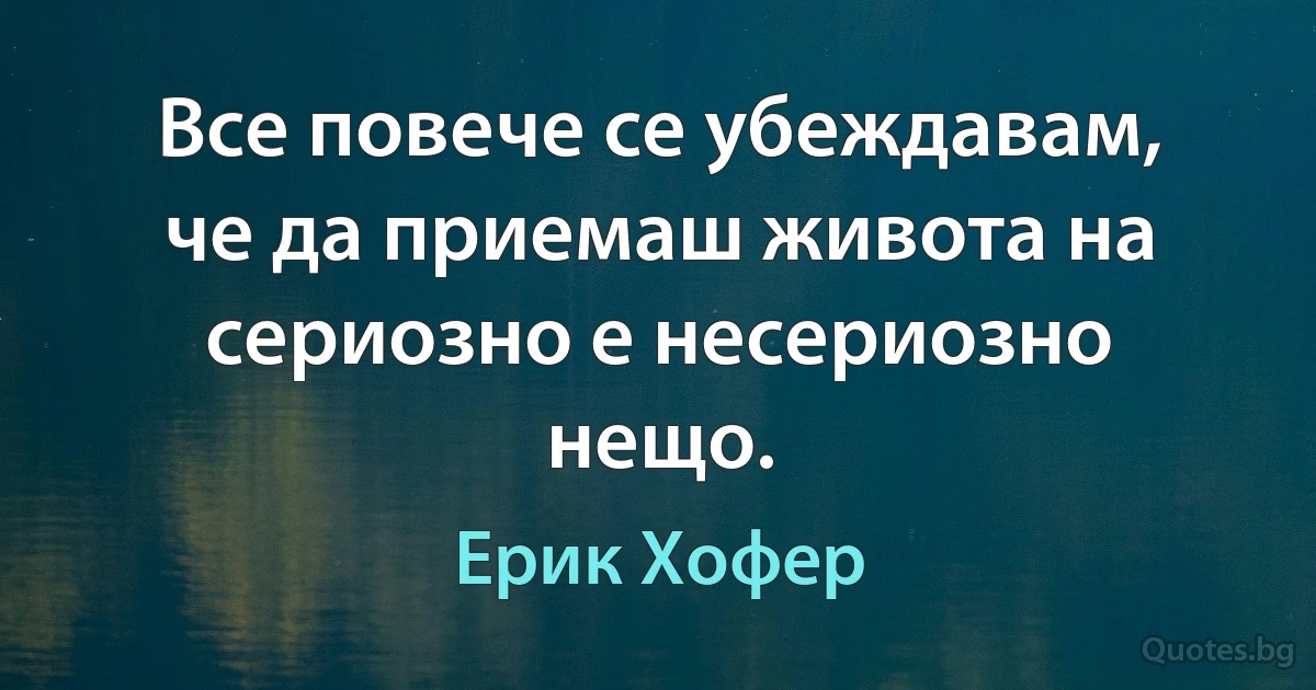 Все повече се убеждавам, че да приемаш живота на сериозно е несериозно нещо. (Ерик Хофер)