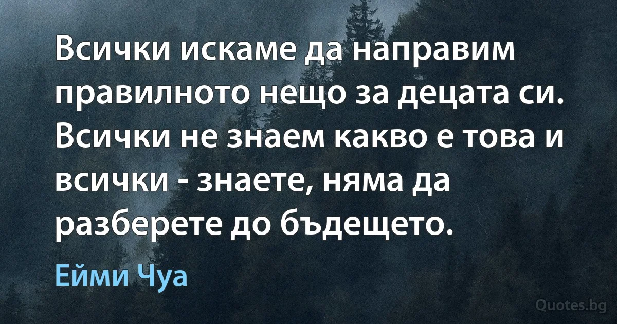 Всички искаме да направим правилното нещо за децата си. Всички не знаем какво е това и всички - знаете, няма да разберете до бъдещето. (Ейми Чуа)