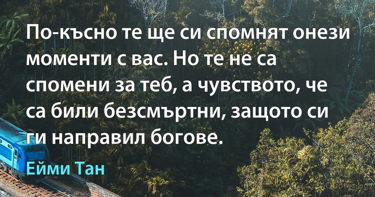 По-късно те ще си спомнят онези моменти с вас. Но те не са спомени за теб, а чувството, че са били безсмъртни, защото си ги направил богове. (Ейми Тан)