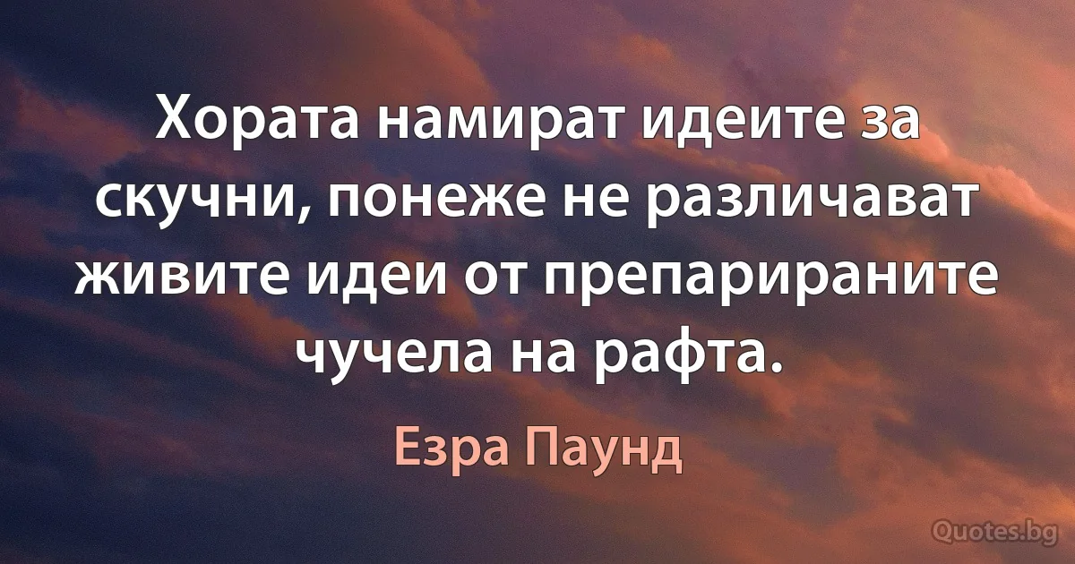 Хората намират идеите за скучни, понеже не различават живите идеи от препарираните чучела на рафта. (Езра Паунд)