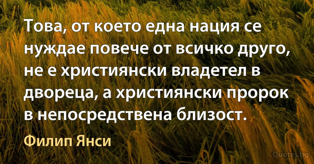 Това, от което една нация се нуждае повече от всичко друго, не е християнски владетел в двореца, а християнски пророк в непосредствена близост. (Филип Янси)