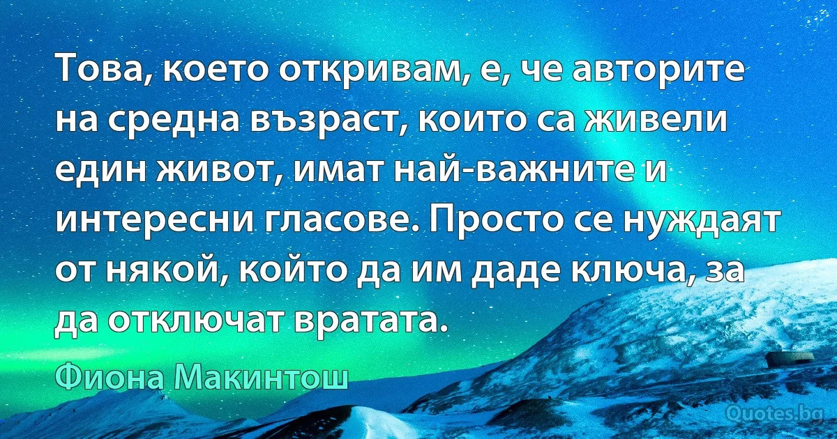 Това, което откривам, е, че авторите на средна възраст, които са живели един живот, имат най-важните и интересни гласове. Просто се нуждаят от някой, който да им даде ключа, за да отключат вратата. (Фиона Макинтош)