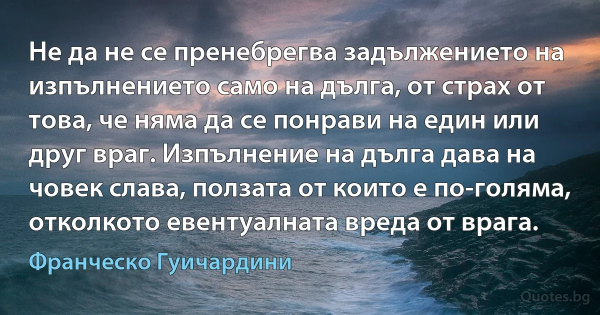 Не да не се пренебрегва задължението на изпълнението само на дълга, от страх от това, че няма да се понрави на един или друг враг. Изпълнение на дълга дава на човек слава, ползата от които е по-голяма, отколкото евентуалната вреда от врага. (Франческо Гуичардини)