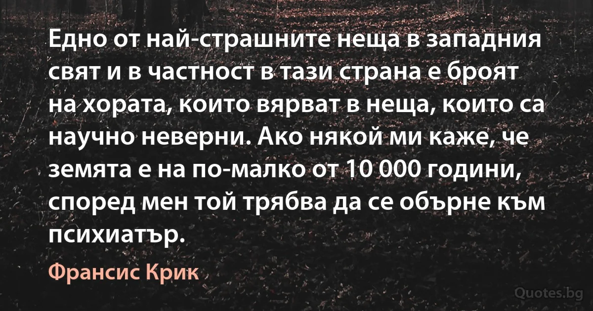 Едно от най-страшните неща в западния свят и в частност в тази страна е броят на хората, които вярват в неща, които са научно неверни. Ако някой ми каже, че земята е на по-малко от 10 000 години, според мен той трябва да се обърне към психиатър. (Франсис Крик)