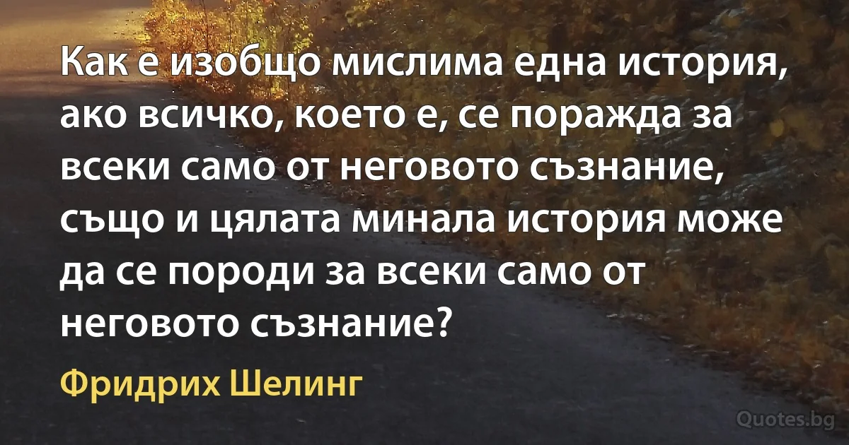 Как е изобщо мислима една история, ако всичко, което е, се поражда за всеки само от неговото съзнание, също и цялата минала история може да се породи за всеки само от неговото съзнание? (Фридрих Шелинг)