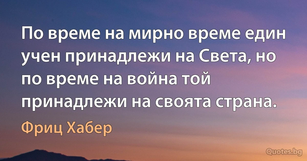 По време на мирно време един учен принадлежи на Света, но по време на война той принадлежи на своята страна. (Фриц Хабер)