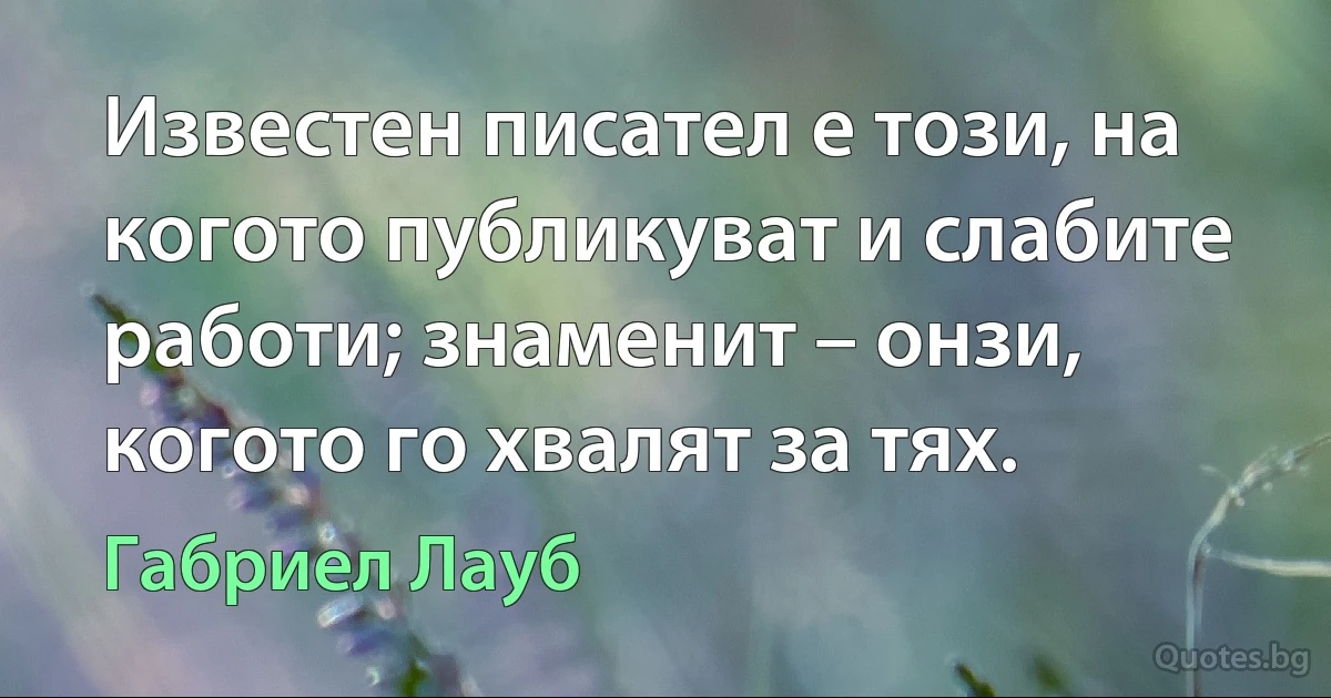 Известен писател е този, на когото публикуват и слабите работи; знаменит – онзи, когото го хвалят за тях. (Габриел Лауб)